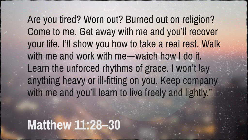 Are you tired? Worn out? Burned out on religion? Come to me. Get away with me and you’ll recover your life. I’ll show you how to take a real rest. Walk with me and work with me—watch how I do it. Learn the unforced rhythms of grace. I won’t lay anything heavy or ill-fitting on you. Keep company with me and you’ll learn to live freely and lightly.” Eugene H. Peterson, The Message: The Bible in Contemporary Language (Colorado Springs, CO: NavPress, 2005), Mt 11:28–30.
